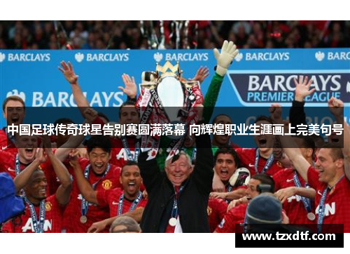 中国足球传奇球星告别赛圆满落幕 向辉煌职业生涯画上完美句号