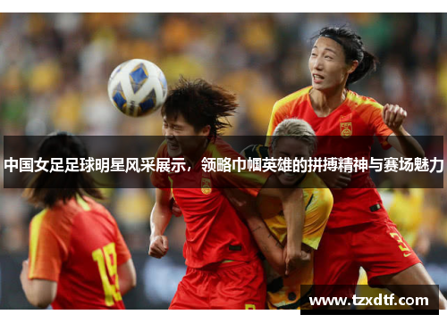 中国女足足球明星风采展示，领略巾帼英雄的拼搏精神与赛场魅力