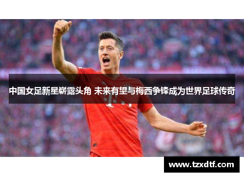 中国女足新星崭露头角 未来有望与梅西争锋成为世界足球传奇