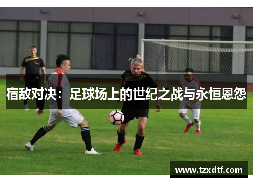 宿敌对决：足球场上的世纪之战与永恒恩怨
